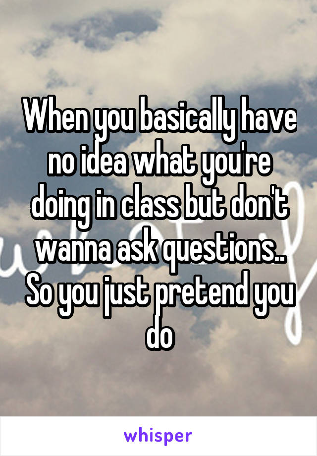 When you basically have no idea what you're doing in class but don't wanna ask questions.. So you just pretend you do