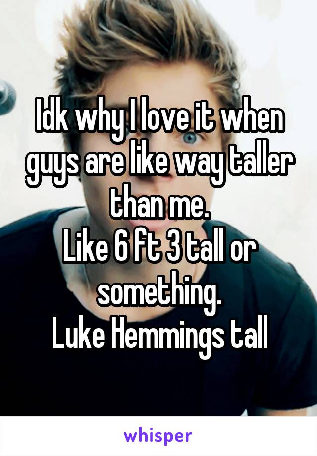 Idk why I love it when guys are like way taller than me.
Like 6 ft 3 tall or something.
Luke Hemmings tall