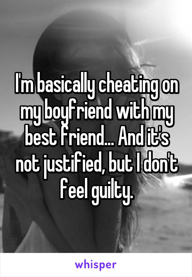 I'm basically cheating on my boyfriend with my best friend... And it's not justified, but I don't feel guilty.