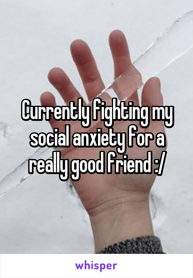 Currently fighting my social anxiety for a really good friend :/