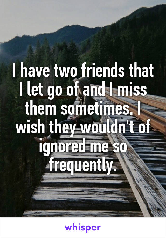 I have two friends that I let go of and I miss them sometimes. I wish they wouldn't of ignored me so frequently.