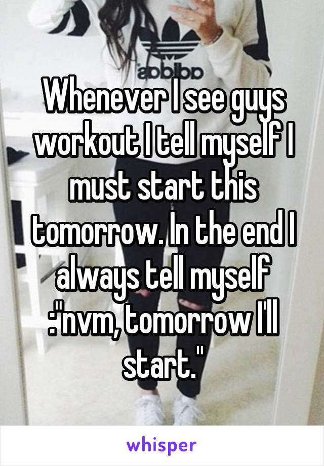 Whenever I see guys workout I tell myself I must start this tomorrow. In the end I always tell myself :"nvm, tomorrow I'll start."