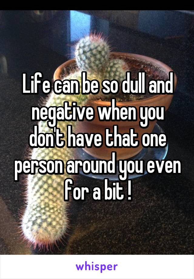 Life can be so dull and negative when you don't have that one person around you even for a bit !