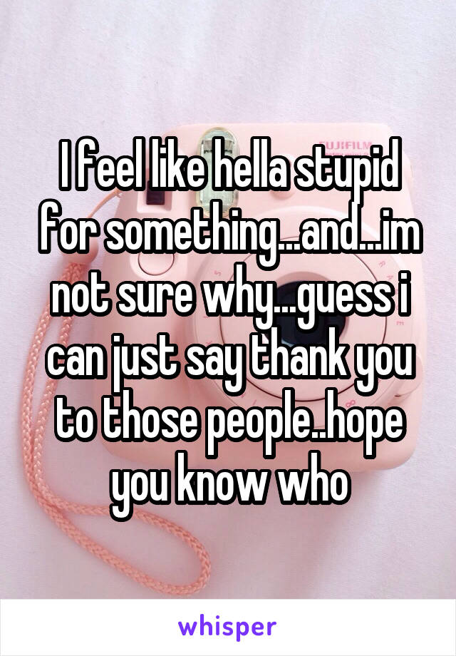 I feel like hella stupid for something...and...im not sure why...guess i can just say thank you to those people..hope you know who