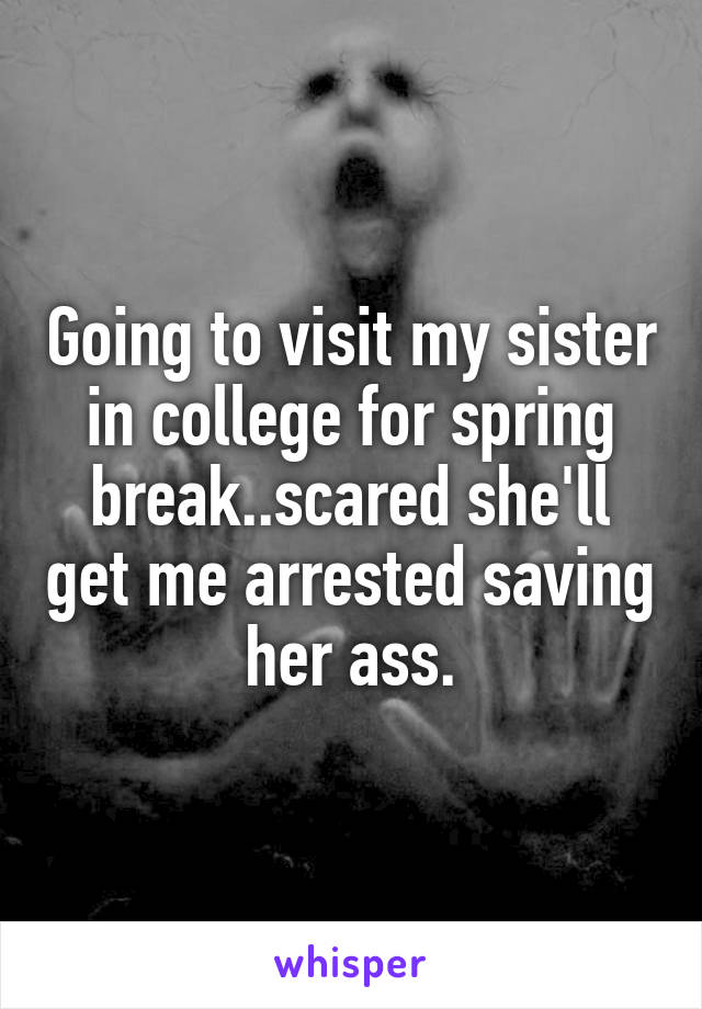 Going to visit my sister in college for spring break..scared she'll get me arrested saving her ass.