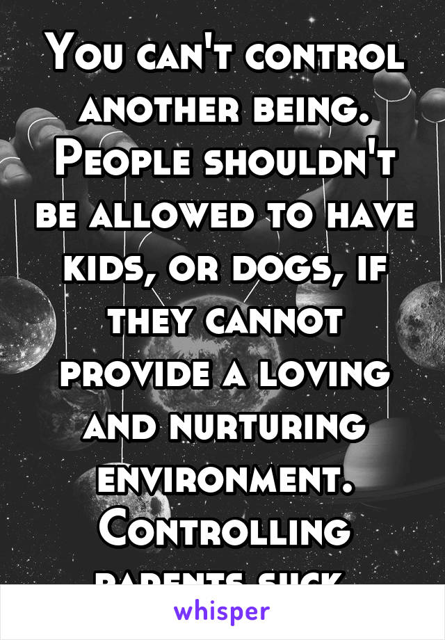 You can't control another being. People shouldn't be allowed to have kids, or dogs, if they cannot provide a loving and nurturing environment. Controlling parents suck.