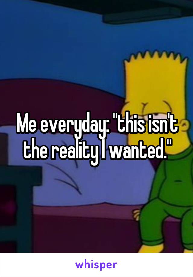 Me everyday: "this isn't the reality I wanted."