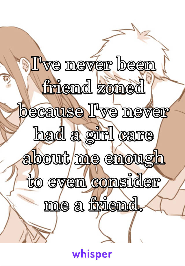 I've never been friend zoned because I've never had a girl care about me enough to even consider me a friend.