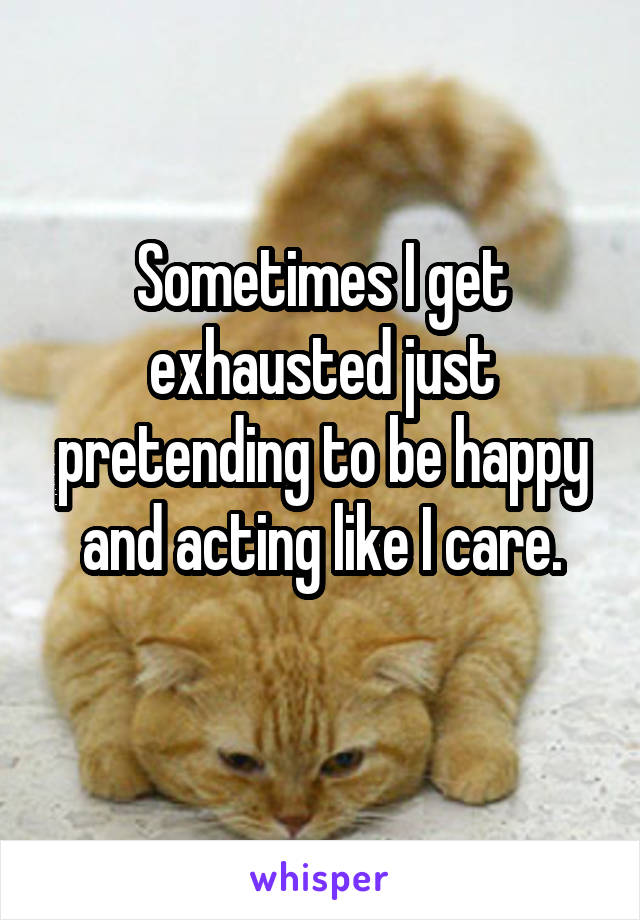 Sometimes I get exhausted just pretending to be happy and acting like I care.
