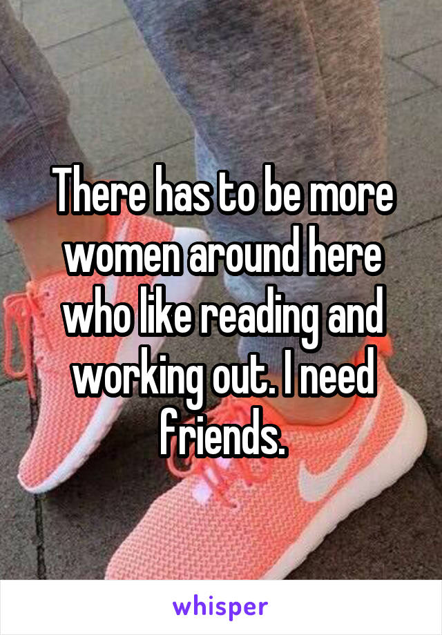 There has to be more women around here who like reading and working out. I need friends.