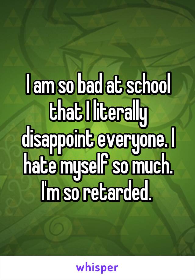 I am so bad at school that I literally disappoint everyone. I hate myself so much. I'm so retarded. 