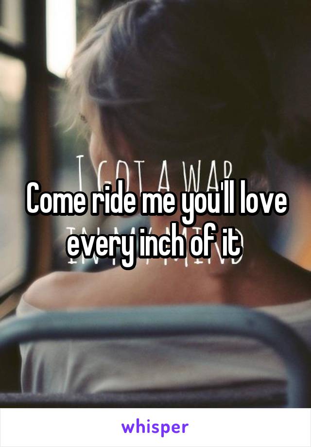 Come ride me you'll love every inch of it 