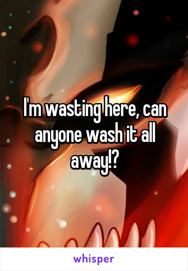 I'm wasting here, can anyone wash it all away!?