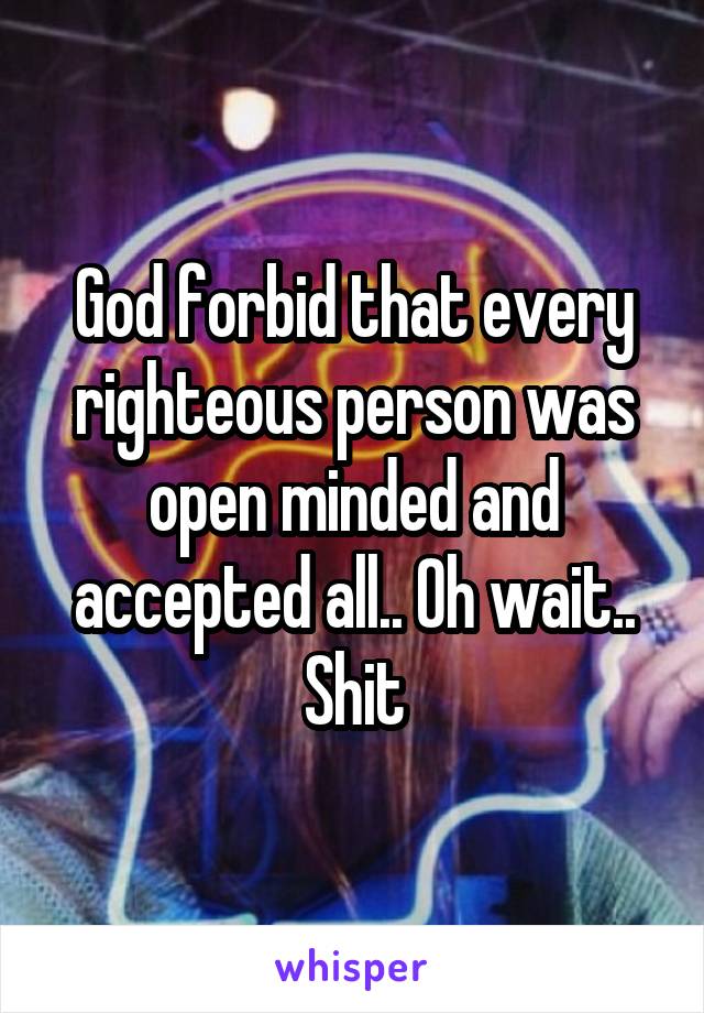 God forbid that every righteous person was open minded and accepted all.. Oh wait.. Shit