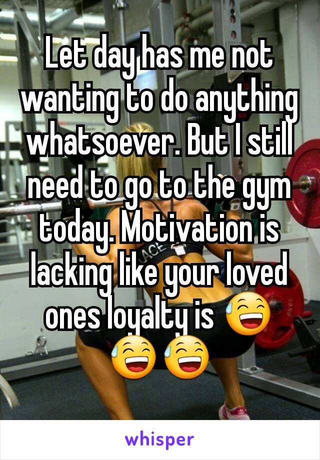 Let day has me not wanting to do anything whatsoever. But I still need to go to the gym today. Motivation is lacking like your loved ones loyalty is 😅😅😅