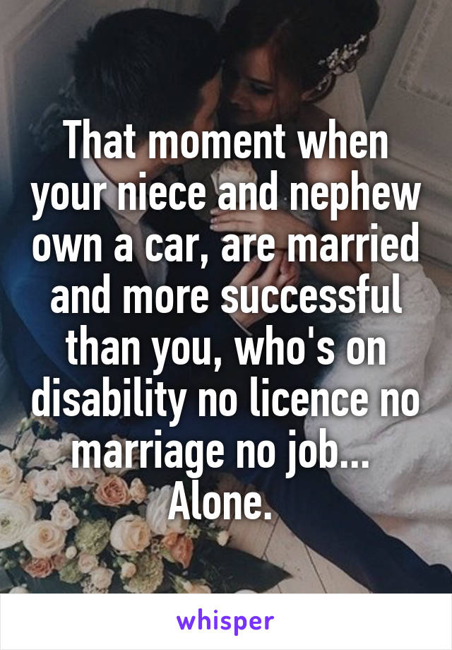 That moment when your niece and nephew own a car, are married and more successful than you, who's on disability no licence no marriage no job...  Alone. 