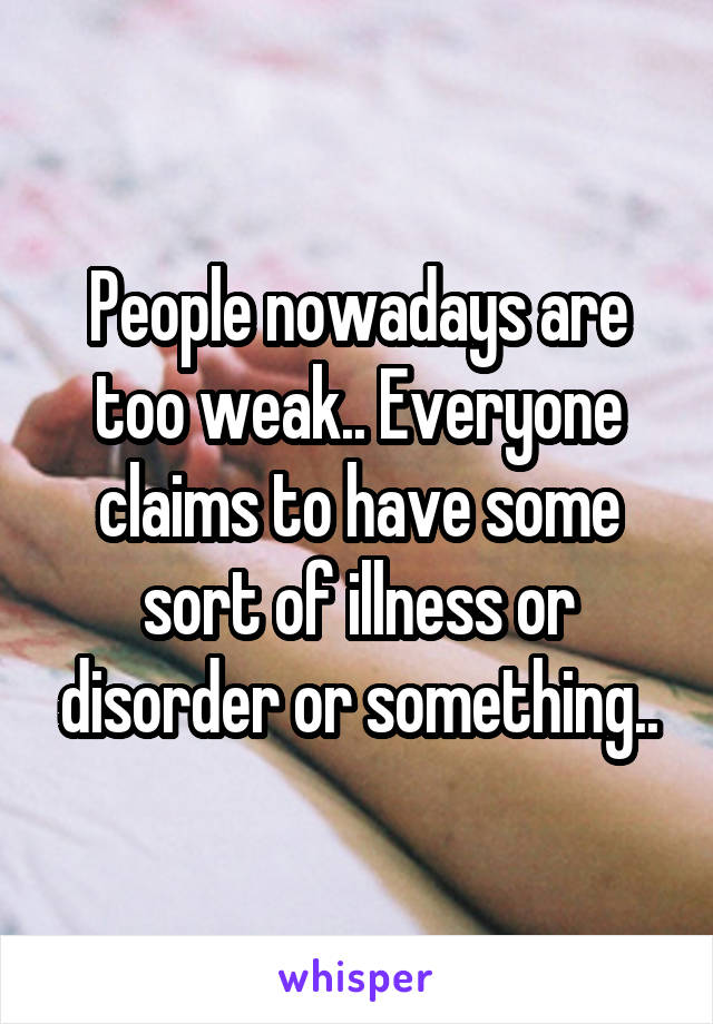 People nowadays are too weak.. Everyone claims to have some sort of illness or disorder or something..