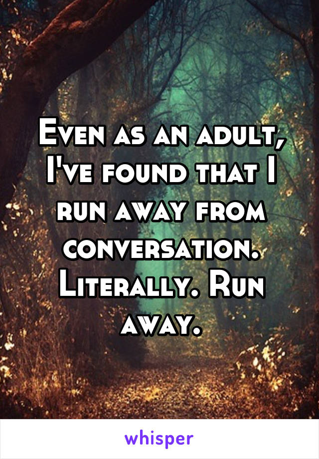 Even as an adult, I've found that I run away from conversation. Literally. Run away.