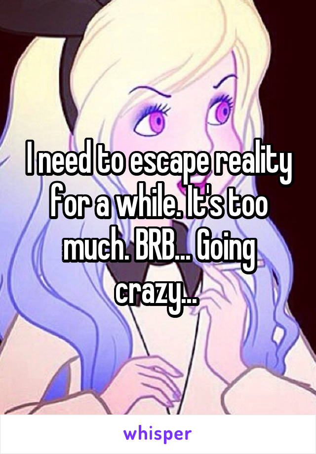 I need to escape reality for a while. It's too much. BRB... Going crazy... 