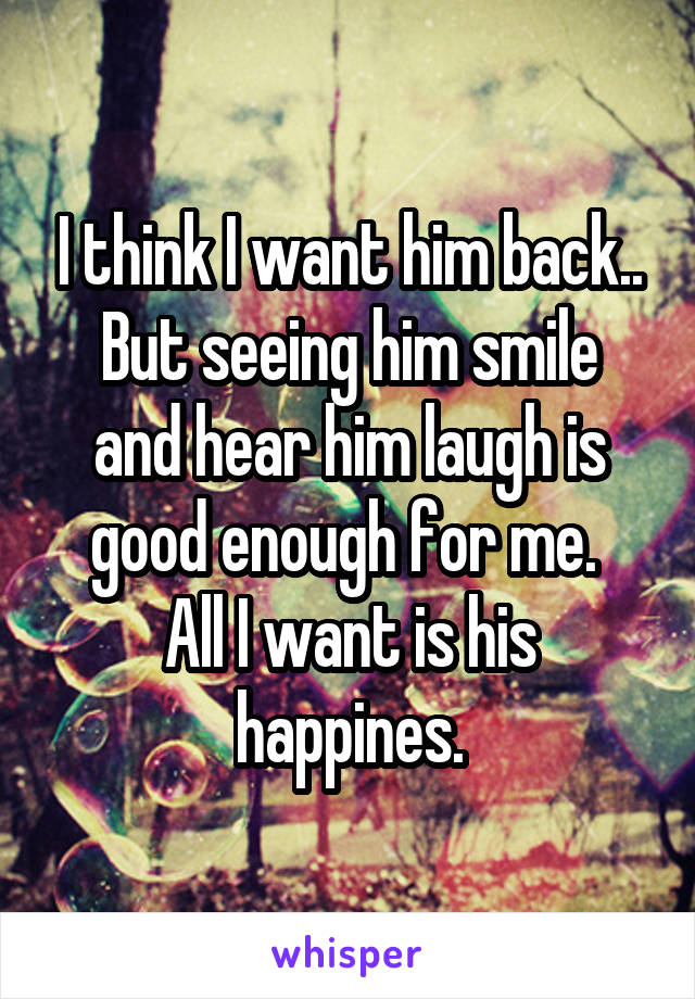 I think I want him back..
But seeing him smile and hear him laugh is good enough for me. 
All I want is his happines.