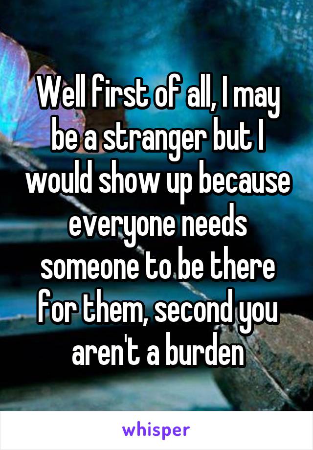 Well first of all, I may be a stranger but I would show up because everyone needs someone to be there for them, second you aren't a burden