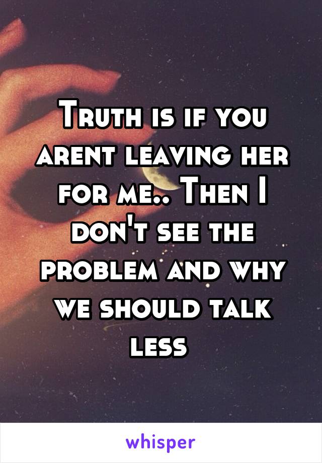 Truth is if you arent leaving her for me.. Then I don't see the problem and why we should talk less 