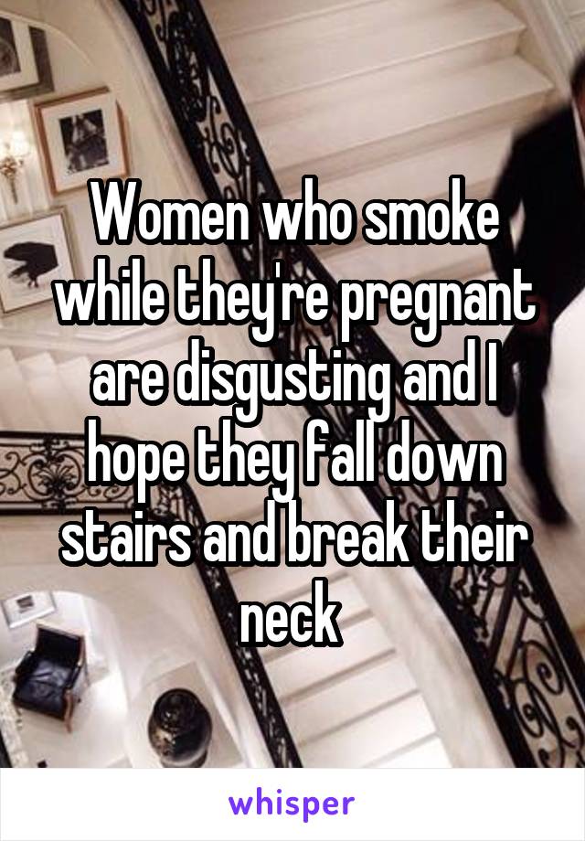 Women who smoke while they're pregnant are disgusting and I hope they fall down stairs and break their neck 