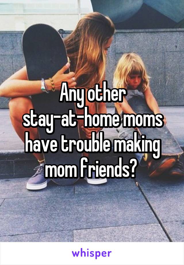 Any other stay-at-home moms have trouble making mom friends? 