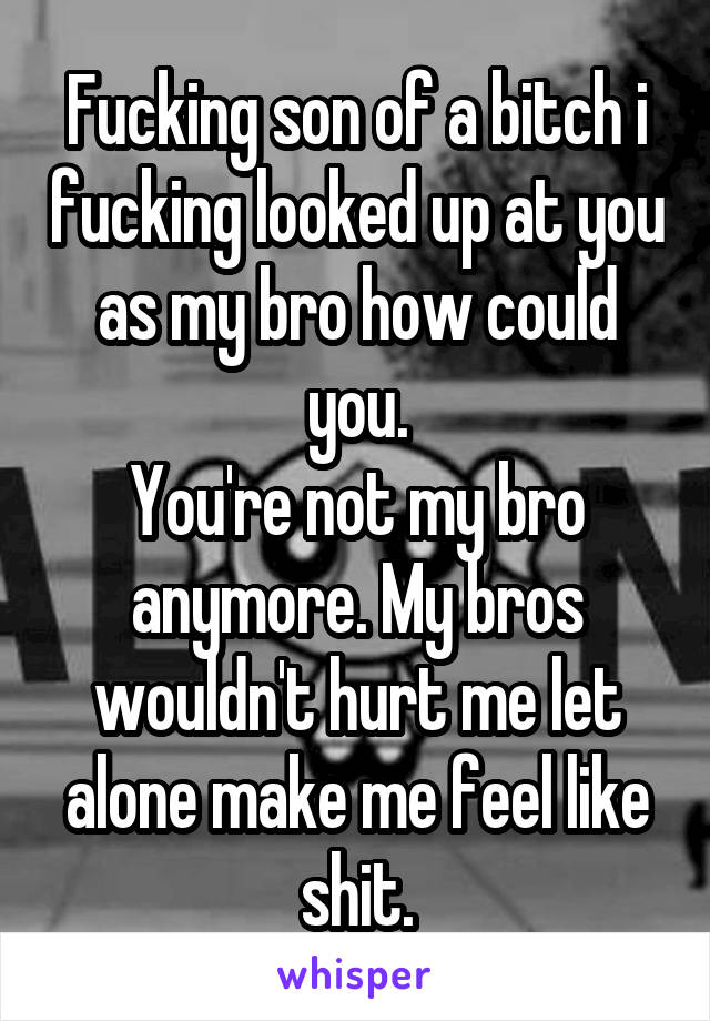 Fucking son of a bitch i fucking looked up at you as my bro how could you.
You're not my bro anymore. My bros wouldn't hurt me let alone make me feel like shit.