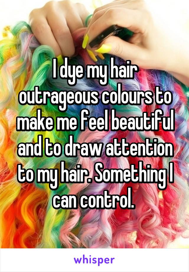 I dye my hair outrageous colours to make me feel beautiful and to draw attention to my hair. Something I can control. 