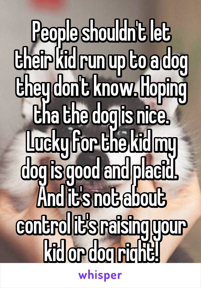 People shouldn't let their kid run up to a dog they don't know. Hoping tha the dog is nice. Lucky for the kid my dog is good and placid.  And it's not about control it's raising your kid or dog right!