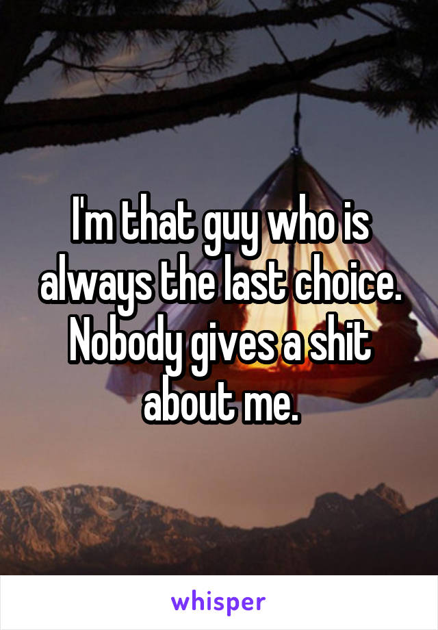 I'm that guy who is always the last choice. Nobody gives a shit about me.