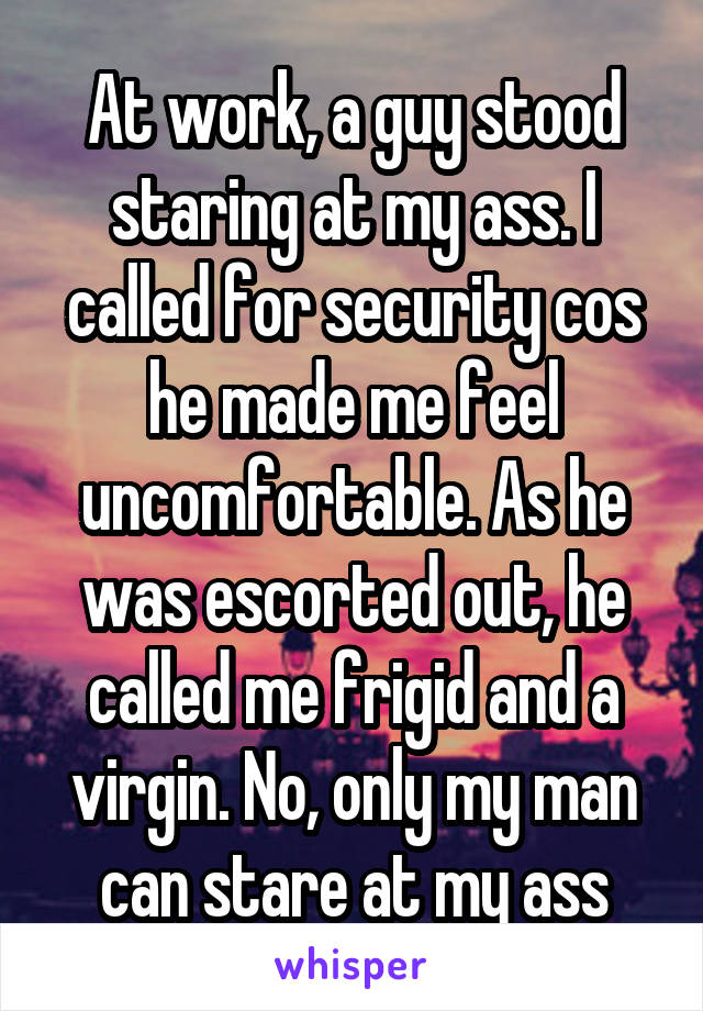 At work, a guy stood staring at my ass. I called for security cos he made me feel uncomfortable. As he was escorted out, he called me frigid and a virgin. No, only my man can stare at my ass