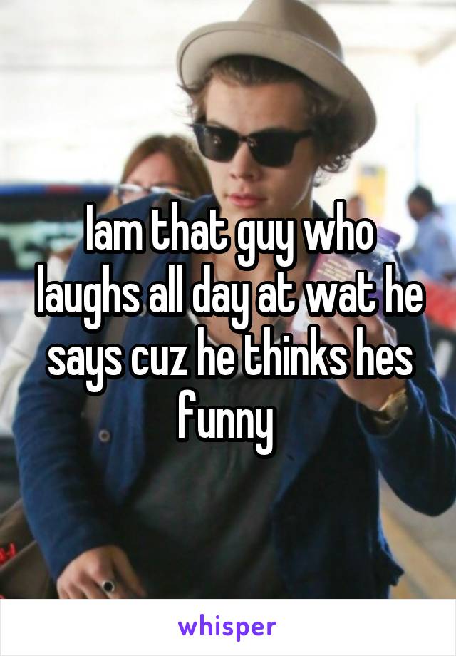 Iam that guy who laughs all day at wat he says cuz he thinks hes funny 