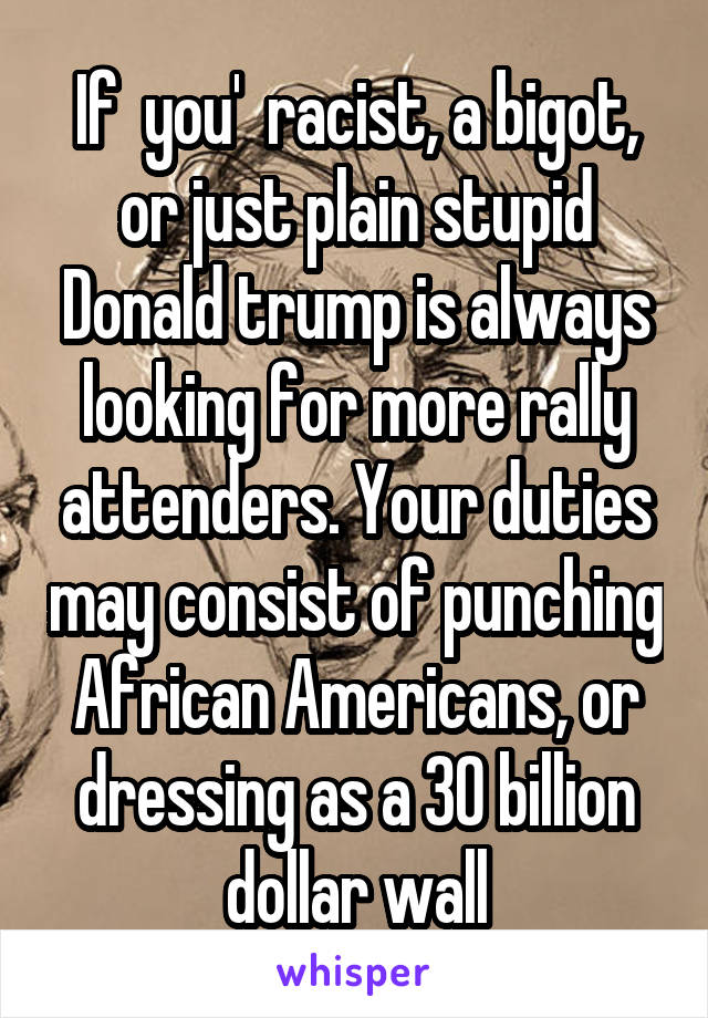 If  you'  racist, a bigot, or just plain stupid Donald trump is always looking for more rally attenders. Your duties may consist of punching African Americans, or dressing as a 30 billion dollar wall