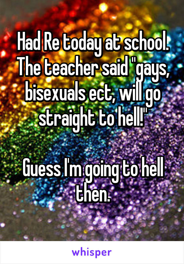 Had Re today at school. The teacher said "gays, bisexuals ect, will go straight to hell!"

Guess I'm going to hell then.
