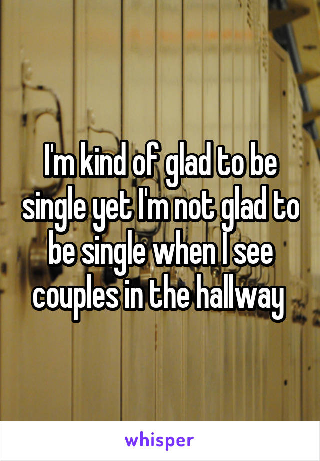 I'm kind of glad to be single yet I'm not glad to be single when I see couples in the hallway 