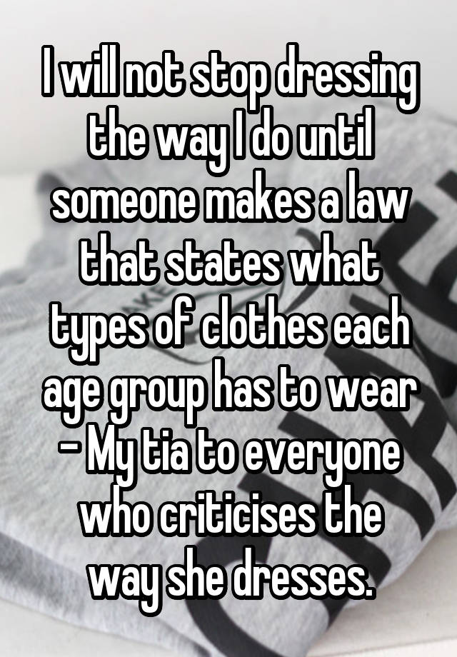 I will not stop dressing the way I do until someone makes a law that states what types of clothes each age group has to wear
- My tia to everyone
who criticises the way she dresses.