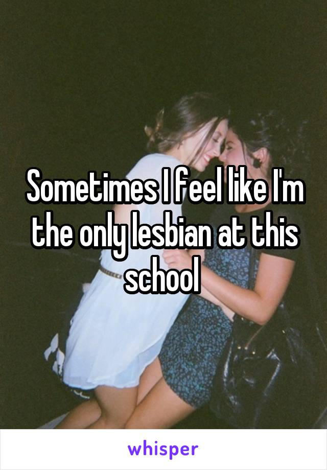 Sometimes I feel like I'm the only lesbian at this school 