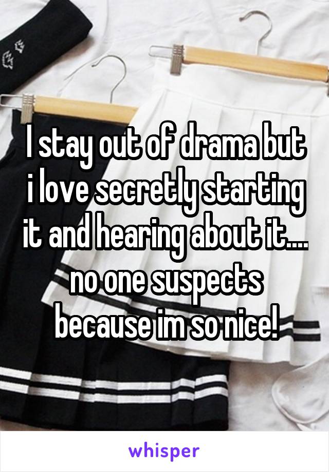 I stay out of drama but i love secretly starting it and hearing about it.... no one suspects because im so nice!