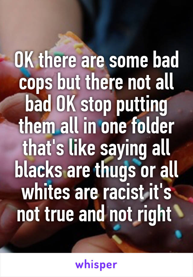 OK there are some bad cops but there not all bad OK stop putting them all in one folder that's like saying all blacks are thugs or all whites are racist it's not true and not right 