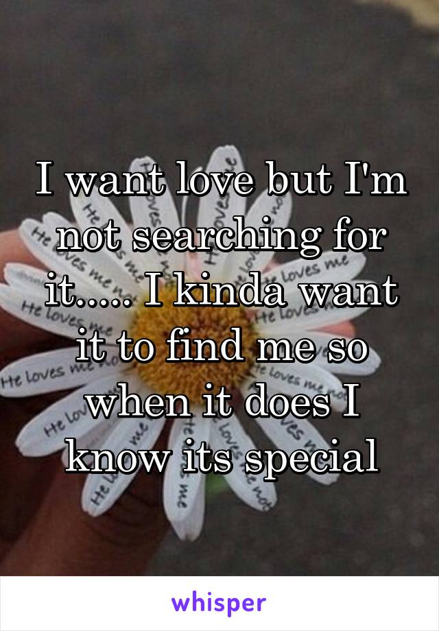 I want love but I'm not searching for it..... I kinda want it to find me so when it does I know its special