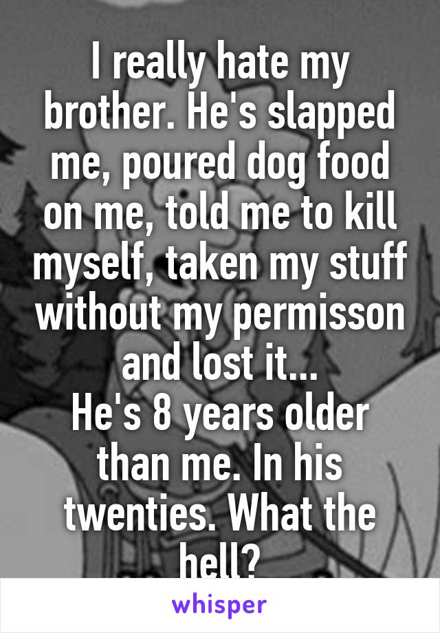 I really hate my brother. He's slapped me, poured dog food on me, told me to kill myself, taken my stuff without my permisson and lost it...
He's 8 years older than me. In his twenties. What the hell?