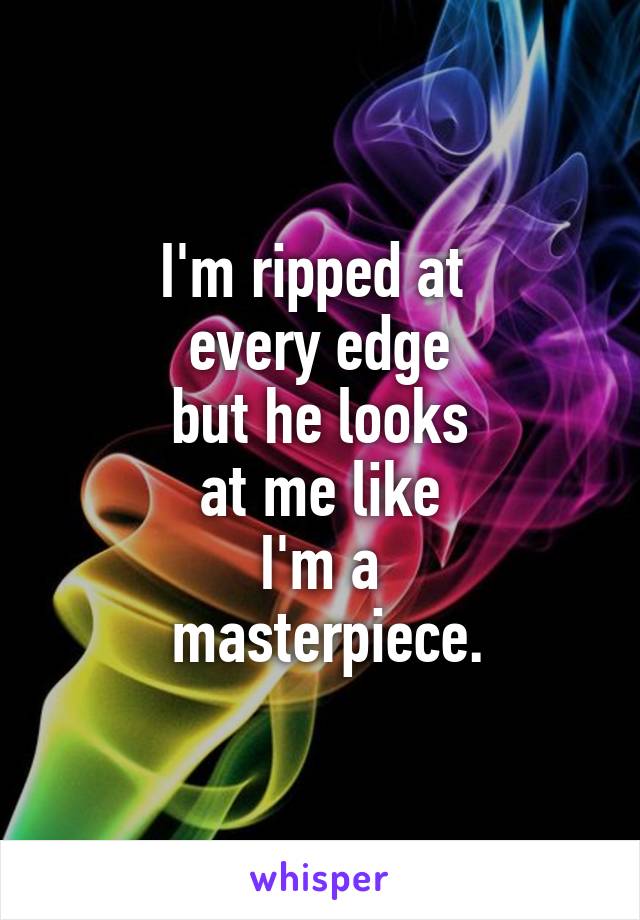 I'm ripped at 
every edge
but he looks
 at me like 
I'm a
 masterpiece.