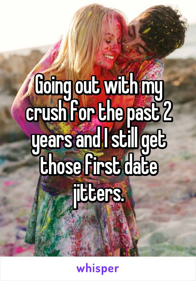 Going out with my crush for the past 2 years and I still get those first date jitters.