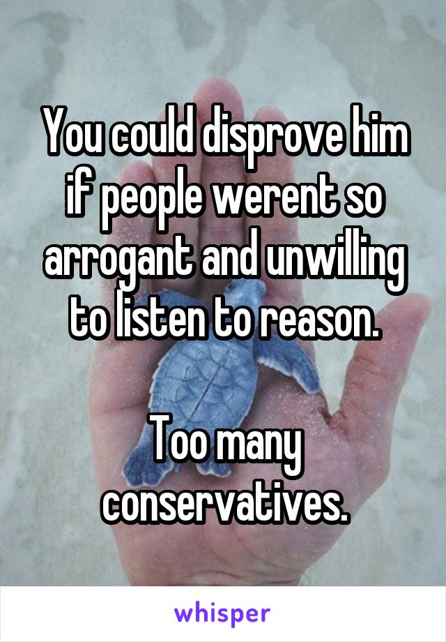 You could disprove him if people werent so arrogant and unwilling to listen to reason.

Too many conservatives.