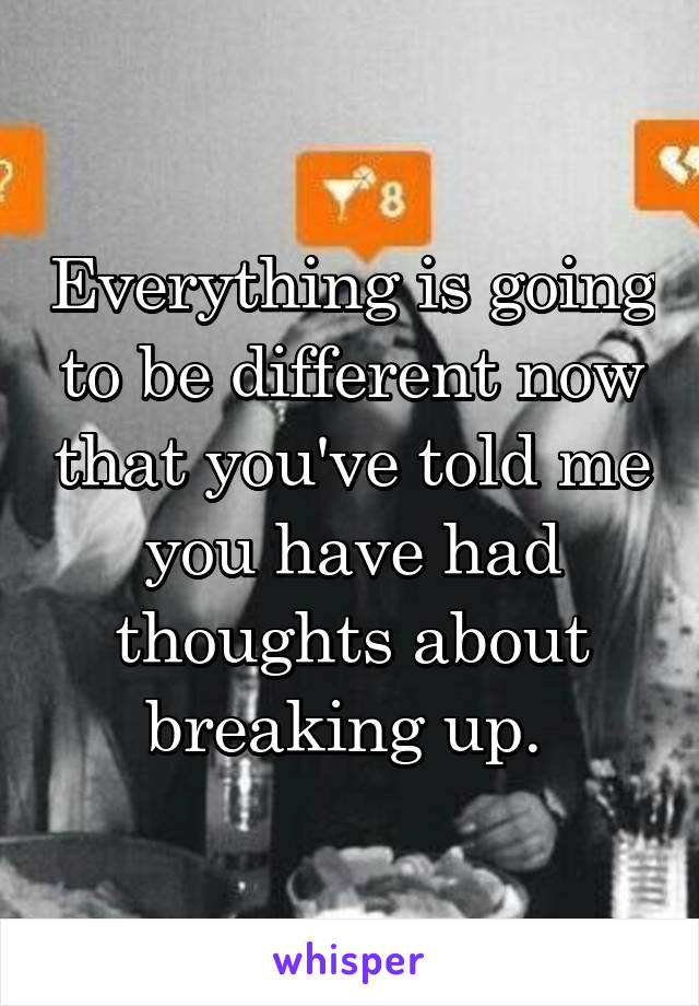 Everything is going to be different now that you've told me you have had thoughts about breaking up. 