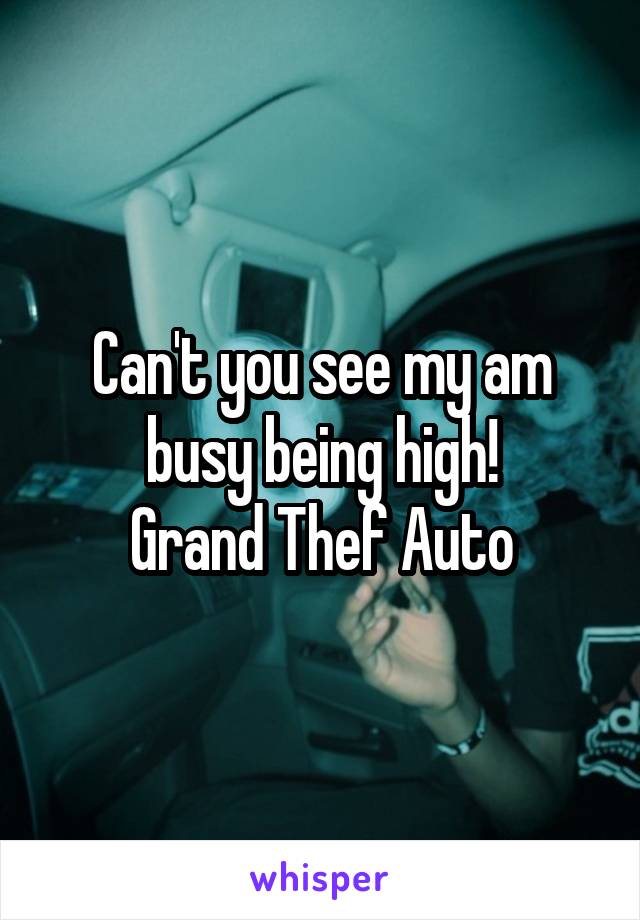 Can't you see my am busy being high!
Grand Thef Auto