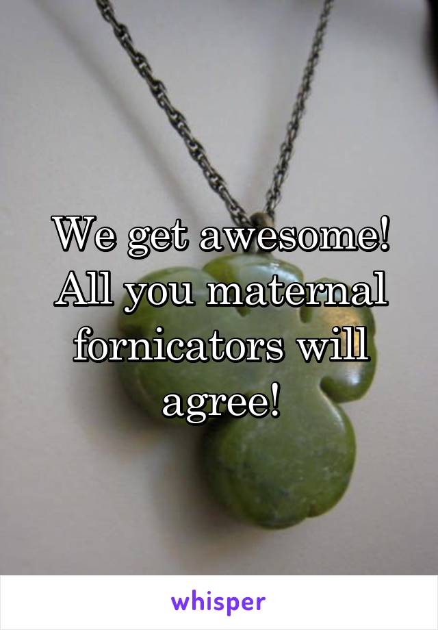 We get awesome! All you maternal fornicators will agree!