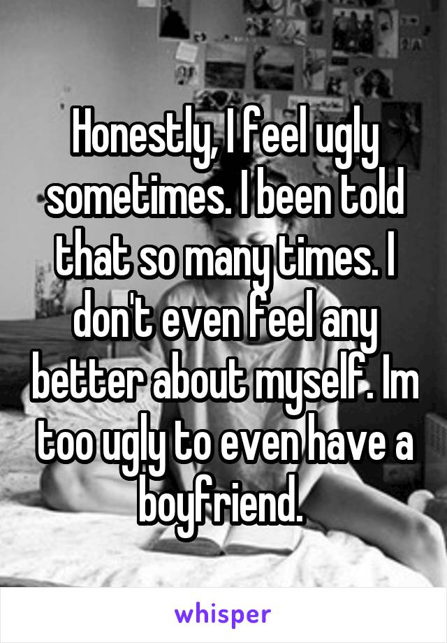 Honestly, I feel ugly sometimes. I been told that so many times. I don't even feel any better about myself. Im too ugly to even have a boyfriend. 